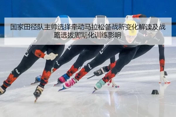国家田径队主帅选择牵动马拉松备战新变化解读及战略选拔周期化训练影响