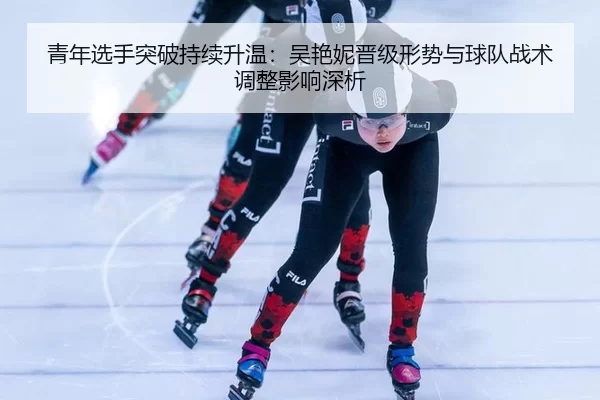 青年选手突破持续升温：吴艳妮晋级形势与球队战术调整影响深析